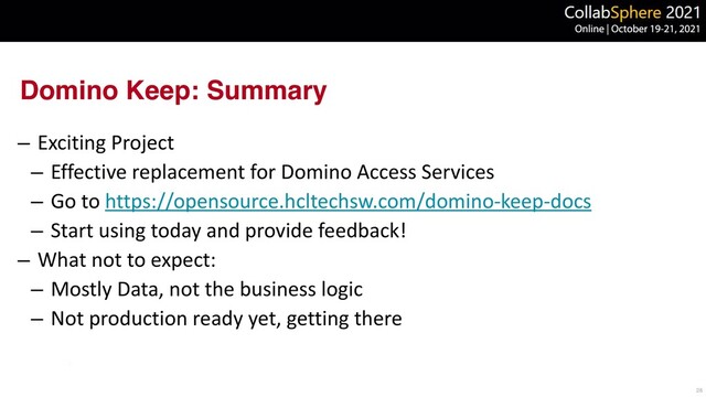 Domino Keep: Summary
– Exciting Project


– Effective replacement for Domino Access Services


– Go to https://opensource.hcltechsw.com/domino-keep-docs


– Start using today and provide feedback!


– What not to expect:


– Mostly Data, not the business logic


– Not production ready yet, getting there
28

