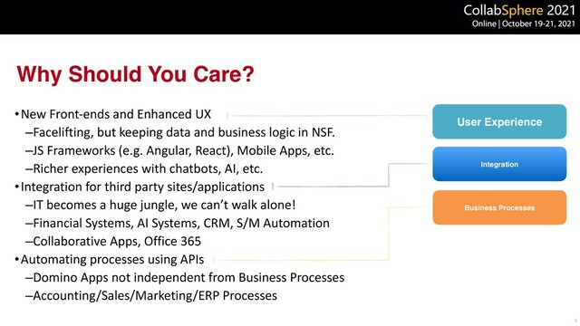 Why Should You Care?
•New Front-ends and Enhanced UX


–Facelifting, but keeping data and business logic in NSF.


–JS Frameworks (e.g. Angular, React), Mobile Apps, etc.


–Richer experiences with chatbots, AI, etc.


•Integration for third party sites/applications


–IT becomes a huge jungle, we can’t walk alone!


–Financial Systems, AI Systems, CRM, S/M Automation


–Collaborative Apps, Office 365


•Automating processes using APIs


–Domino Apps not independent from Business Processes


–Accounting/Sales/Marketing/ERP Processes
5
User Experience
Business Processes
Integration
