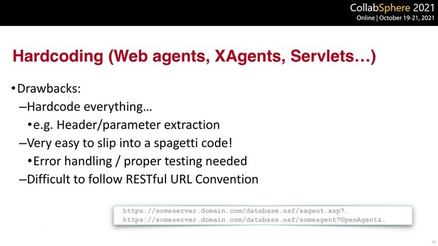 Hardcoding (Web agents, XAgents, Servlets…)
•Drawbacks:


–Hardcode everything…


•e.g. Header/parameter extraction


–Very easy to slip into a spagetti code!


•Error handling / proper testing needed


–Difficult to follow RESTful URL Convention
42
https://someserver.domain.com/database.nsf/xagent.xsp?…


https://someserver.domain.com/database.nsf/someagent?OpenAgent&…

