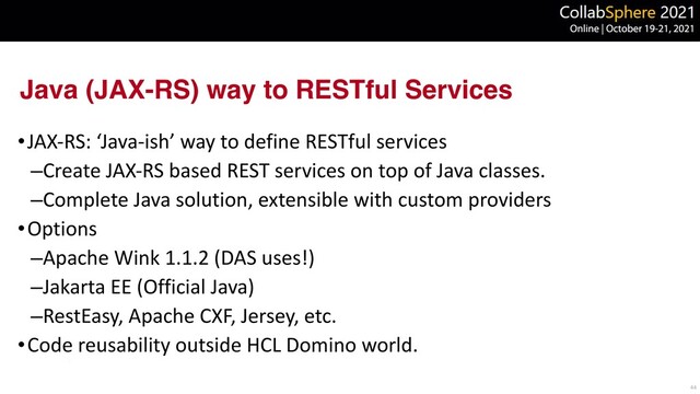 Java (JAX-RS) way to RESTful Services
•JAX-RS: ‘Java-ish’ way to define RESTful services


–Create JAX-RS based REST services on top of Java classes.


–Complete Java solution, extensible with custom providers


•Options


–Apache Wink 1.1.2 (DAS uses!)


–Jakarta EE (Official Java)


–RestEasy, Apache CXF, Jersey, etc.


•Code reusability outside HCL Domino world.
44
