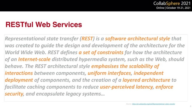 RESTful Web Services
Representational state transfer (REST) is a software architectural style that
was created to guide the design and development of the architecture for the
World Wide Web. REST defines a set of constraints for how the architecture
of an Internet-scale distributed hypermedia system, such as the Web, should
behave. The REST architectural style emphasises the scalability of
interactions between components, uniform interfaces, independent
deployment of components, and the creation of a layered architecture to
facilitate caching components to reduce user-perceived latency, enforce
security, and encapsulate legacy systems…
6
Source: https://en.wikipedia.org/wiki/Representational_state_transfer
