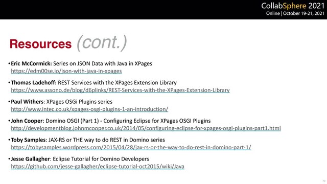 Resources (cont.)
•Eric McCormick: Series on JSON Data with Java in XPages
 
https://edm00se.io/json-with-java-in-xpages


•Thomas Ladehoff: REST Services with the XPages Extension Library
 
https://www.assono.de/blog/d6plinks/REST-Services-with-the-XPages-Extension-Library


•Paul Withers: XPages OSGi Plugins series
 
http://www.intec.co.uk/xpages-osgi-plugins-1-an-introduction/


•John Cooper: Domino OSGI (Part 1) - Configuring Eclipse for XPages OSGI Plugins
 
http://developmentblog.johnmcooper.co.uk/2014/05/configuring-eclipse-for-xpages-osgi-plugins-part1.html


•Toby Samples: JAX-RS or THE way to do REST in Domino series
 
https://tobysamples.wordpress.com/2015/04/28/jax-rs-or-the-way-to-do-rest-in-domino-part-1/


•Jesse Gallagher: Eclipse Tutorial for Domino Developers
 
https://github.com/jesse-gallagher/eclipse-tutorial-oct2015/wiki/Java
70
