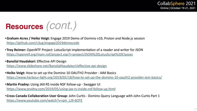 Resources (cont.)
•Graham Acres / Heiko Voigt: Engage 2019 Demo of Domino v10, Proton and Node.js session
 
https://github.com/c3ug/engage2019democode


•Troy Reimer: OpenNTF Project: LotusScript implementation of a reader and writer for JSON
 
https://openntf.org/main.nsf/project.xsp?r=project/JSON%20LotusScript%20Classes


•Bansilal Haudakari: Effective API Design
 
https://www.slideshare.net/BansilalHaudakari/effective-api-design


•Heiko Voigt: How to set up the Domino 10 OAUTH2 Provider - IAM Basics
 
https://www.harbour-light.org/2019/02/18/how-to-set-up-the-domino-10-oauth2-provider-iam-basics/


•Martin Pradny: Using JAX-RS inside NSF follow-up - Swagger UI
 
https://www.pradny.com/2019/05/using-jax-rs-inside-nsf-follow-up.html


•Cross Canada Collaboration User Group: John Curtis - Domino Query Language with John Curtis Part 1
 
https://www.youtube.com/watch?v=qm_LJ9-6OTE
72
