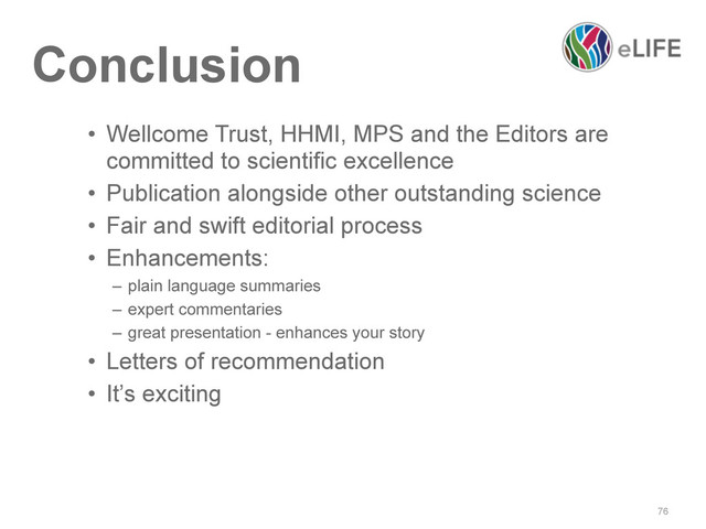 76
Conclusion
• Wellcome Trust, HHMI, MPS and the Editors are
committed to scientific excellence
• Publication alongside other outstanding science
• Fair and swift editorial process
• Enhancements:
– plain language summaries
– expert commentaries
– great presentation - enhances your story
• Letters of recommendation
• It’s exciting
