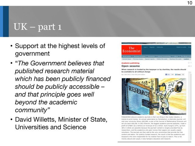 10
UK – part 1
• Support at the highest levels of
government
• “The Government believes that
published research material
which has been publicly ﬁnanced
should be publicly accessible –
and that principle goes well
beyond the academic
community”
• David Willetts, Minister of State,
Universities and Science
