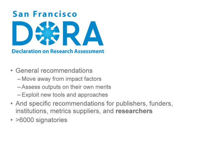 • General recommendations
– Move away from impact factors
– Assess outputs on their own merits
– Exploit new tools and approaches
• And specific recommendations for publishers, funders,
institutions, metrics suppliers, and researchers
• >6000 signatories
