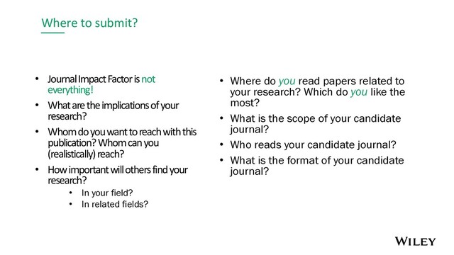 Where to submit?
• Journal Impact Factor is not
everything!
• What are the implications of your
research?
• Whom do you want to reach with this
publication? Whom can you
(realistically) reach?
• How important will others find your
research?
• In your field?
• In related fields?
• Where do you read papers related to
your research? Which do you like the
most?
• What is the scope of your candidate
journal?
• Who reads your candidate journal?
• What is the format of your candidate
journal?
