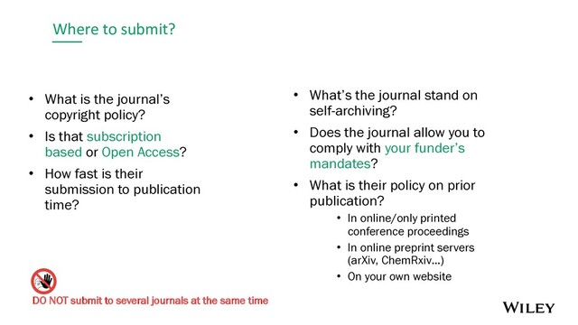 Where to submit?
• What is the journal’s
copyright policy?
• Is that subscription
based or Open Access?
• How fast is their
submission to publication
time?
• What’s the journal stand on
self-archiving?
• Does the journal allow you to
comply with your funder’s
mandates?
• What is their policy on prior
publication?
• In online/only printed
conference proceedings
• In online preprint servers
(arXiv, ChemRxiv…)
• On your own website
DO NOT submit to several journals at the same time
