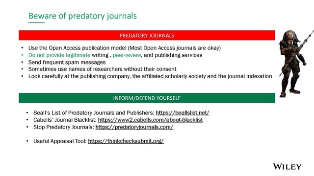 Beware of predatory journals
• Use the Open Access publication model (Most Open Access journals are okay)
• Do not provide legitimate writing , peer-review, and publishing services
• Send frequent spam messages
• Sometimes use names of researchers without their consent
• Look carefully at the publishing company, the affiliated scholarly society and the journal indexation
• Beall’s List of Predatory Journals and Publishers: https://beallslist.net/
• Cabells’ Journal Blacklist: https://www2.cabells.com/about-blacklist
• Stop Predatory Journals: https://predatoryjournals.com/
• Useful Appraisal Tool: https://thinkchecksubmit.org/
PREDATORY JOURNALS
INFORM/DEFEND YOURSELF
