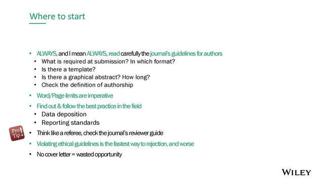 Where to start
• ALWAYS, and I mean ALWAYS, readcarefully thejournal’s guidelines for authors
• What is required at submission? In which format?
• Is there a template?
• Is there a graphical abstract? How long?
• Check the definition of authorship
• Word/Page limits are imperative
• Find out & follow the best practice in the field
• Data deposition
• Reporting standards
• Think like a referee, check the journal’s reviewer guide
• Violating ethical guidelines is the fastest way to rejection, and worse
• No cover letter = wasted opportunity
