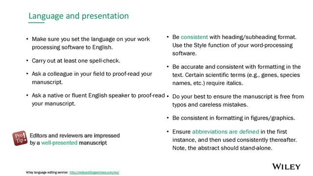Language and presentation
• Make sure you set the language on your work
processing software to English.
• Carry out at least one spell-check.
• Ask a colleague in your field to proof-read your
manuscript.
• Ask a native or fluent English speaker to proof-read
your manuscript.
• Be consistent with heading/subheading format.
Use the Style function of your word-processing
software.
• Be accurate and consistent with formatting in the
text. Certain scientific terms (e.g., genes, species
names, etc.) require italics.
• Do your best to ensure the manuscript is free from
typos and careless mistakes.
• Be consistent in formatting in figures/graphics.
• Ensure abbreviations are defined in the first
instance, and then used consistently thereafter.
Note, the abstract should stand-alone.
Editors and reviewers are impressed
by a well-presented manuscript
Wiley language editing service: http://wileyeditingservices.com/en/
