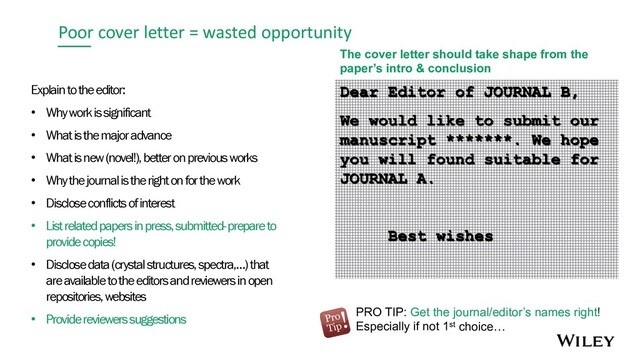 Poor cover letter = wasted opportunity
Explain to the editor:
• Why work is significant
• What is the major advance
• What is new (novel!), better on previous works
• Why the journal is the right on for the work
• Disclose conflicts of interest
• List related papers in press, submitted-prepare to
provide copies!
• Disclose data (crystal structures, spectra,…) that
are available to the editors and reviewers in open
repositories, websites
• Provide reviewers suggestions
The cover letter should take shape from the
paper’s intro & conclusion
PRO TIP: Get the journal/editor’s names right!
Especially if not 1st choice…
Dear Editor of JOURNAL B,
We would like to submit our
manuscript *******. We hope
you will found suitable for
JOURNAL A.
Best wishes
