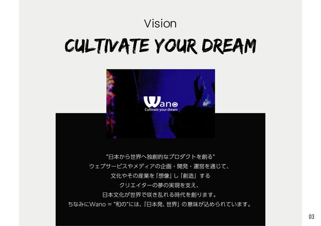 “日本から世界へ独創的なプロダクトを創る”

ウェブサービスやメディアの企画・開発・運営を通じて、

文化やその産業を「想像」し「創造」する

クリエイターの夢の実現を支え、

日本文化が世界で咲き乱れる時代を創ります。

ちなみにWano = “和の”には、
「日本発、世界」の意味が込められています。
CULTIVATE YOUR DREAM
Vision
03
