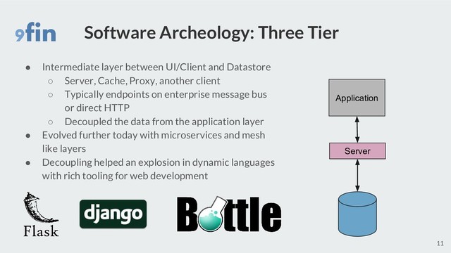 Software Archeology: Three Tier
● Intermediate layer between UI/Client and Datastore
○ Server, Cache, Proxy, another client
○ Typically endpoints on enterprise message bus
or direct HTTP
○ Decoupled the data from the application layer
● Evolved further today with microservices and mesh
like layers
● Decoupling helped an explosion in dynamic languages
with rich tooling for web development
11
Application
Server
