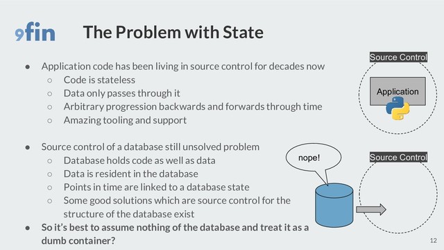 The Problem with State
● Application code has been living in source control for decades now
○ Code is stateless
○ Data only passes through it
○ Arbitrary progression backwards and forwards through time
○ Amazing tooling and support
● Source control of a database still unsolved problem
○ Database holds code as well as data
○ Data is resident in the database
○ Points in time are linked to a database state
○ Some good solutions which are source control for the
structure of the database exist
● So it’s best to assume nothing of the database and treat it as a
dumb container? 12
Application
nope!
Source Control
Source Control
