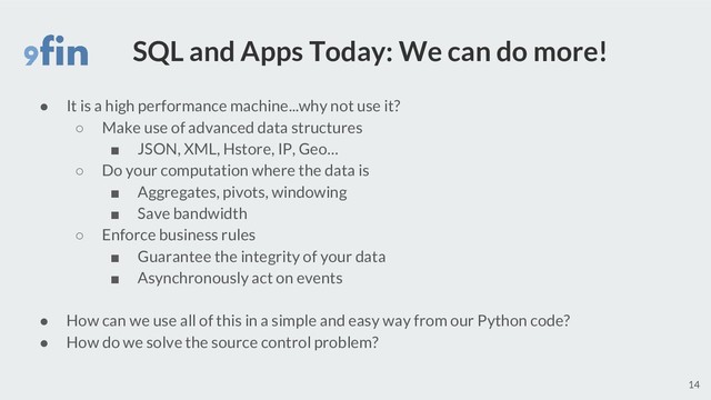 SQL and Apps Today: We can do more!
● It is a high performance machine...why not use it?
○ Make use of advanced data structures
■ JSON, XML, Hstore, IP, Geo…
○ Do your computation where the data is
■ Aggregates, pivots, windowing
■ Save bandwidth
○ Enforce business rules
■ Guarantee the integrity of your data
■ Asynchronously act on events
● How can we use all of this in a simple and easy way from our Python code?
● How do we solve the source control problem?
14
