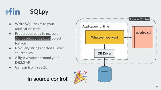 SQLpy
● Write SQL *next* to your
application code
● Prepares a ready to execute
functools.partial object
for you
● No query strings dotted all over
source files
● A light wrapper around your
DB2.0 API
● Genesis from YeSQL
16
In source control!
queries.sql
Application runtime
Whatever you want
DB Driver
Source Control
