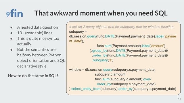 That awkward moment when you need SQL
17
# set up 2 query objects one for subquery one for window function
subquery =
db.session.query(func.DATE(Payment.payment_date).label('payme
nt_date'),
func.sum(Payment.amount).label('amount')
).group_by(func.DATE(Payment.payment_date))\
.order_by(func.DATE(Payment.payment_date))\
.subquery('s')
window = db.session.query(subquery.c.payment_date,
subquery.c.amount,
func.sum(subquery.c.amount).over(
order_by=subquery.c.payment_date)
).select_entity_from(subquery).order_by(subquery.c.payment_date)
● A nested data question
● 10+ (readable) lines
● This is quite nice syntax
actually
● But the semantics are
halfway between Python
object orientation and SQL
declarative style
How to do the same in SQL?
