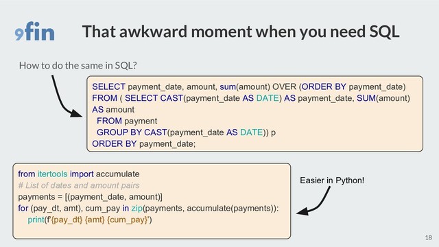 That awkward moment when you need SQL
18
How to do the same in SQL?
SELECT payment_date, amount, sum(amount) OVER (ORDER BY payment_date)
FROM ( SELECT CAST(payment_date AS DATE) AS payment_date, SUM(amount)
AS amount
FROM payment
GROUP BY CAST(payment_date AS DATE)) p
ORDER BY payment_date;
from itertools import accumulate
# List of dates and amount pairs
payments = [(payment_date, amount)]
for (pay_dt, amt), cum_pay in zip(payments, accumulate(payments)):
print(f'{pay_dt} {amt} {cum_pay}')
Easier in Python!
