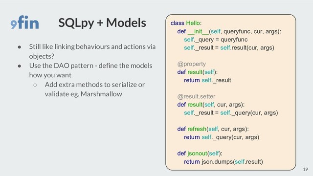 SQLpy + Models
● Still like linking behaviours and actions via
objects?
● Use the DAO pattern - define the models
how you want
○ Add extra methods to serialize or
validate eg. Marshmallow
19
class Hello:
def __init__(self, queryfunc, cur, args):
self._query = queryfunc
self._result = self.result(cur, args)
@property
def result(self):
return self._result
@result.setter
def result(self, cur, args):
self._result = self._query(cur, args)
def refresh(self, cur, args):
return self._query(cur, args)
def jsonout(self):
return json.dumps(self.result)
