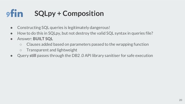 SQLpy + Composition
● Constructing SQL queries is legitimately dangerous!
● How to do this in SQLpy, but not destroy the valid SQL syntax in queries file?
● Answer: BUILT SQL
○ Clauses added based on parameters passed to the wrapping function
○ Transparent and lightweight
● Query still passes through the DB2 .0 API library sanitiser for safe execution
20
