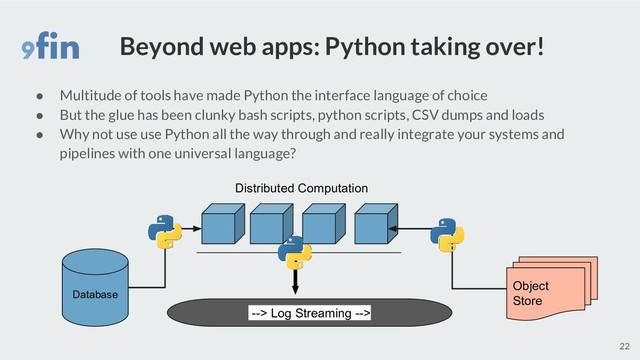 Beyond web apps: Python taking over!
● Multitude of tools have made Python the interface language of choice
● But the glue has been clunky bash scripts, python scripts, CSV dumps and loads
● Why not use use Python all the way through and really integrate your systems and
pipelines with one universal language?
22
Database
Object
Store
--> Log Streaming -->
Distributed Computation
