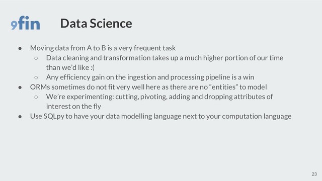 Data Science
● Moving data from A to B is a very frequent task
○ Data cleaning and transformation takes up a much higher portion of our time
than we’d like :(
○ Any efficiency gain on the ingestion and processing pipeline is a win
● ORMs sometimes do not fit very well here as there are no “entities” to model
○ We’re experimenting: cutting, pivoting, adding and dropping attributes of
interest on the fly
● Use SQLpy to have your data modelling language next to your computation language
23

