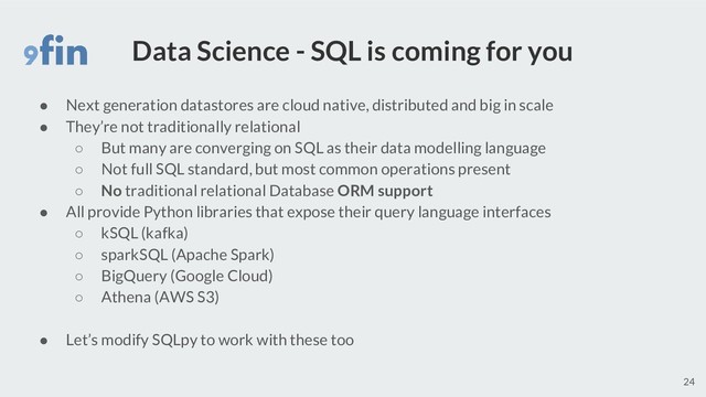 Data Science - SQL is coming for you
● Next generation datastores are cloud native, distributed and big in scale
● They’re not traditionally relational
○ But many are converging on SQL as their data modelling language
○ Not full SQL standard, but most common operations present
○ No traditional relational Database ORM support
● All provide Python libraries that expose their query language interfaces
○ kSQL (kafka)
○ sparkSQL (Apache Spark)
○ BigQuery (Google Cloud)
○ Athena (AWS S3)
● Let’s modify SQLpy to work with these too
24

