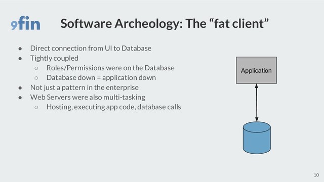 Software Archeology: The “fat client”
● Direct connection from UI to Database
● Tightly coupled
○ Roles/Permissions were on the Database
○ Database down = application down
● Not just a pattern in the enterprise
● Web Servers were also multi-tasking
○ Hosting, executing app code, database calls
10
Application
