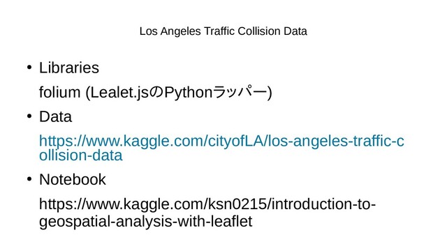 Los Angeles Traffic Collision Data
●
Libraries
folium (Lealet.jsのデータサイエンPythonラッパー)
●
Data
https://www.kaggle.com/cityofLA/los-angeles-traffic-c
ollision-data
●
Notebook
https://www.kaggle.com/ksn0215/introduction-to-
geospatial-analysis-with-leaflet
