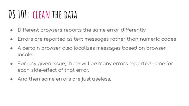 DS 101: clean the data
● Different browsers reports the same error differently
● Errors are reported as text messages rather than numeric codes
● A certain browser also localizes messages based on browser
locale.
● For any given issue, there will be many errors reported – one for
each side-effect of that error.
● And then some errors are just useless.
