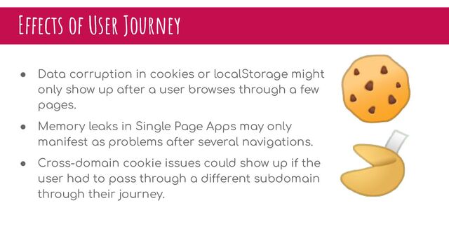 Effects of User Journey
● Data corruption in cookies or localStorage might
only show up after a user browses through a few
pages.
● Memory leaks in Single Page Apps may only
manifest as problems after several navigations.
● Cross-domain cookie issues could show up if the
user had to pass through a different subdomain
through their journey.
🍪
🥠
