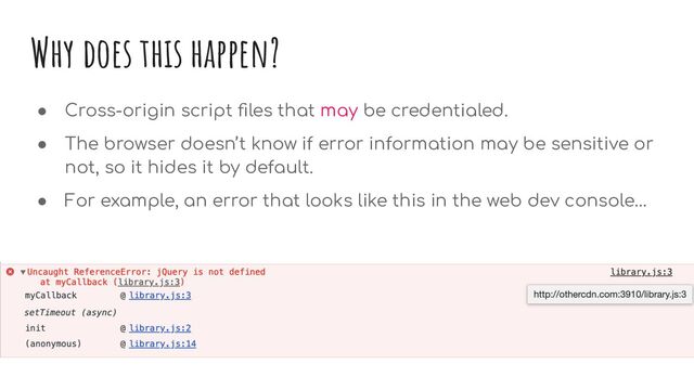 Why does this happen?
● Cross-origin script ﬁles that may be credentialed.
● The browser doesn’t know if error information may be sensitive or
not, so it hides it by default.
● For example, an error that looks like this in the web dev console…
