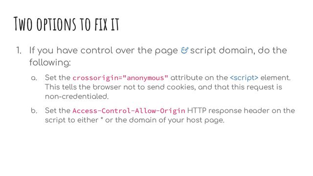 Two options to ﬁx it
1. If you have control over the page & script domain, do the
following:
a. Set the crossorigin="anonymous" attribute on the  element.
This tells the browser not to send cookies, and that this request is
non-credentialed.
b. Set the Access-Control-Allow-Origin HTTP response header on the
script to either * or the domain of your host page.
