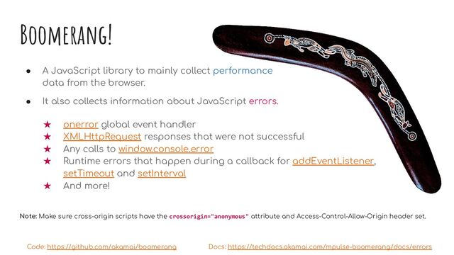 Boomerang!
● A JavaScript library to mainly collect performance
data from the browser.
● It also collects information about JavaScript errors.
★ onerror global event handler
★ XMLHttpRequest responses that were not successful
★ Any calls to window.console.error
★ Runtime errors that happen during a callback for addEventListener,
setTimeout and setInterval
★ And more!
Note: Make sure cross-origin scripts have the crossorigin="anonymous" attribute and Access-Control-Allow-Origin header set.
Code: https://github.com/akamai/boomerang Docs: https://techdocs.akamai.com/mpulse-boomerang/docs/errors
