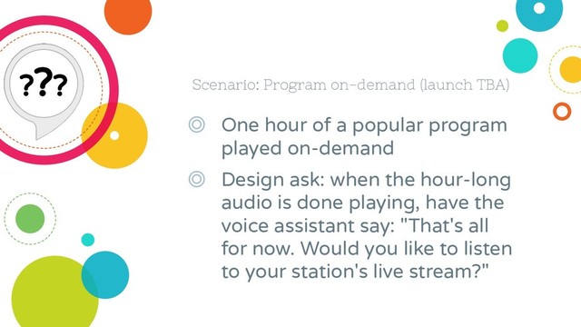 Scenario: Program on-demand (launch TBA)
◎ One hour of a popular program
played on-demand
◎ Design ask: when the hour-long
audio is done playing, have the
voice assistant say: "That's all
for now. Would you like to listen
to your station's live stream?"
???

