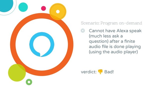 Scenario: Program on-demand
◎ Cannot have Alexa speak
(much less ask a
question) after a ﬁnite
audio ﬁle is done playing
(using the audio player)
verdict:  Bad!
