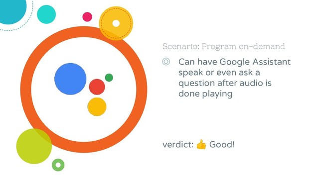 Scenario: Program on-demand
◎ Can have Google Assistant
speak or even ask a
question after audio is
done playing
verdict:  Good!
