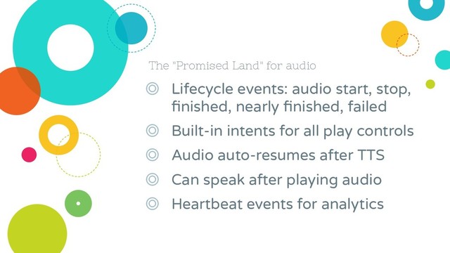 The "Promised Land" for audio
◎ Lifecycle events: audio start, stop,
ﬁnished, nearly ﬁnished, failed
◎ Built-in intents for all play controls
◎ Audio auto-resumes after TTS
◎ Can speak after playing audio
◎ Heartbeat events for analytics
