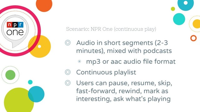 Scenario: NPR One (continuous play)
◎ Audio in short segments (2-3
minutes), mixed with podcasts
◉ mp3 or aac audio ﬁle format
◎ Continuous playlist
◎ Users can pause, resume, skip,
fast-forward, rewind, mark as
interesting, ask what's playing

