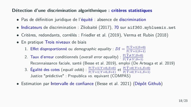 Détection d’une discrimination algorithmique : critères statistiques
• Pas de déﬁnition juridique de l’équité : absence de discrimination
• Indicateurs de discrimination : Zliobaité (2017), 70 sur aif360.mybluemix.net
• Critères, redondants, corrélés : Friedler et al. (2019), Verma et Rubin (2018)
• En pratique Trois niveaux de biais
1. Eﬀet disproportionné ou demographic equality : DI = P( ˆ
Y=1|S=0)
P( ˆ
Y=1|S=1)
2. Taux d’erreur conditionnels (overall error equality) : P(Y=Y|S=0)
P(Y=Y|S=1)
Reconnaissance faciale, santé (Besse et al. 2019), emploi (De Arteaga et al. 2019)
3. Égalité des cotes (equali odds) : P( ˆ
Y=1|Y=0,S=0)
P( ˆ
Y=1|Y=0,S=1)
et P(Y=0|Y=1,S=0)
P(Y=0|Y=1,S=1)
Justice "prédictive" : Propublica vs. equivant (COMPAS)
• Estimation par Intervalle de conﬁance (Besse et al. 2021) (Dépôt Github)
18/23
