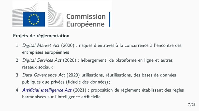 Projets de réglementation
1. Digital Market Act (2020) : risques d’entraves à la concurrence à l’encontre des
entreprises européennes
2. Digital Services Act (2020) : hébergement, de plateforme en ligne et autres
réseaux sociaux
3. Data Governance Act (2020) utilisations, réutilisations, des bases de données
publiques que privées (ﬁducie des données) ;
4. Artiﬁcial Intelligence Act (2021) : proposition de règlement établissant des règles
harmonisées sur l’intelligence artiﬁcielle.
7/23
