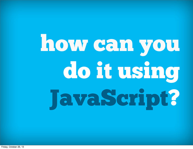 how can you
do it using
JavaScript?
Friday, October 25, 13
