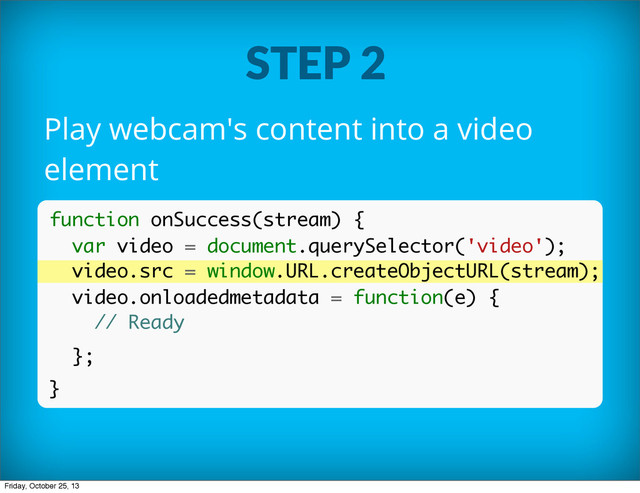STEP 2
Play webcam's content into a video
element
function onSuccess(stream) {
var video = document.querySelector('video');
video.src = window.URL.createObjectURL(stream);
video.onloadedmetadata = function(e) {
// Ready
};
}
Friday, October 25, 13
