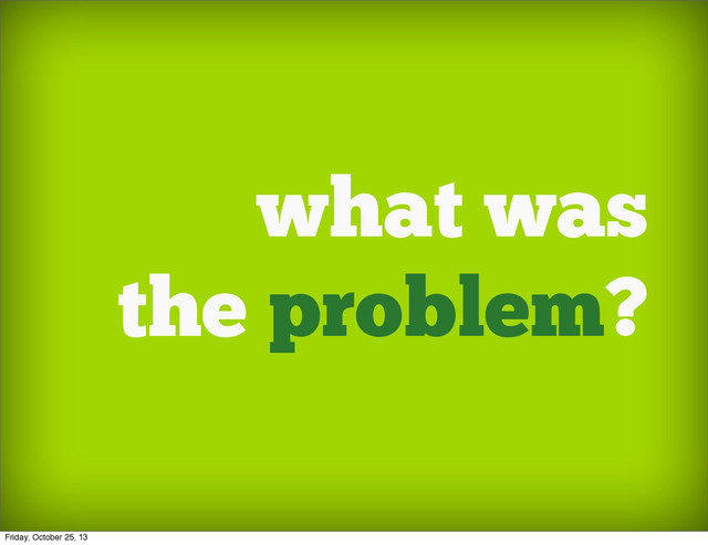 what was
the problem?
Friday, October 25, 13

