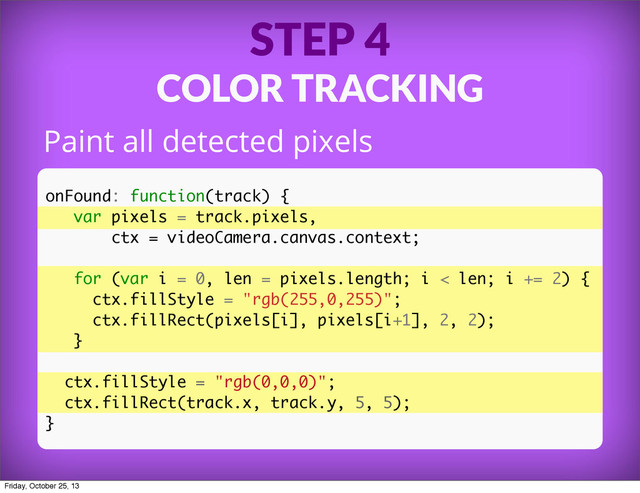 STEP 4
COLOR TRACKING
Paint all detected pixels
onFound: function(track) {
var pixels = track.pixels,
ctx = videoCamera.canvas.context;
for (var i = 0, len = pixels.length; i < len; i += 2) {
ctx.fillStyle = "rgb(255,0,255)";
ctx.fillRect(pixels[i], pixels[i+1], 2, 2);
}
ctx.fillStyle = "rgb(0,0,0)";
ctx.fillRect(track.x, track.y, 5, 5);
}
Friday, October 25, 13
