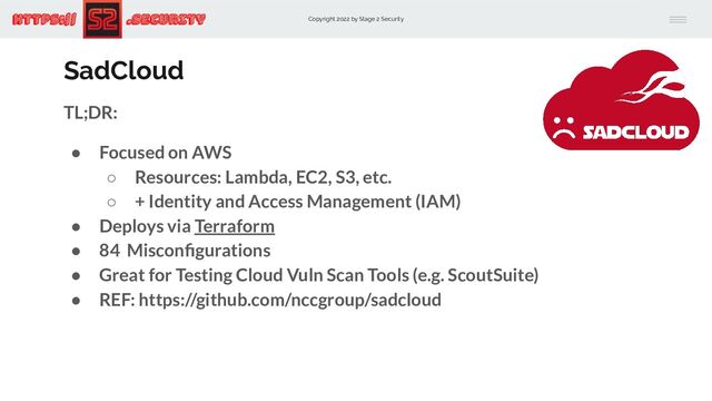 Copyright 2022 by Stage 2 Security
https:// .Security
SadCloud
TL;DR:
● Focused on AWS
○ Resources: Lambda, EC2, S3, etc.
○ + Identity and Access Management (IAM)
● Deploys via Terraform
● 84 Misconﬁgurations
● Great for Testing Cloud Vuln Scan Tools (e.g. ScoutSuite)
● REF: https://github.com/nccgroup/sadcloud
