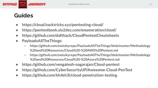 Copyright 2022 by Stage 2 Security
https:// .Security
Guides
● https://cloud.hacktricks.xyz/pentesting-cloud/
● https://pentestbook.six2dez.com/enumeration/cloud/
● https://github.com/dafthack/CloudPentestCheatsheets
● PayloadsAllTheThings:
○ https://github.com/swisskyrepo/PayloadsAllTheThings/blob/master/Methodology
%20and%20Resources/Cloud%20-%20AWS%20Pentest.md
○ https://github.com/swisskyrepo/PayloadsAllTheThings/blob/master/Methodology
%20and%20Resources/Cloud%20-%20Azure%20Pentest.md
● https://github.com/vengatesh-nagarajan/Cloud-pentest
● https://github.com/CyberSecurityUP/Awesome-Cloud-PenTest
● https://github.com/kh4sh3i/cloud-penetration-testing
