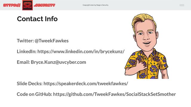 Copyright 2022 by Stage 2 Security
https:// .Security
Contact Info
Twitter: @TweekFawkes
LinkedIn: https://www.linkedin.com/in/brycekunz/
Email: Bryce.Kunz@uvcyber.com
Slide Decks: https://speakerdeck.com/tweekfawkes/
Code on GitHub: https://github.com/TweekFawkes/SocialStackSetSmother
