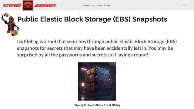 Copyright 2022 by Stage 2 Security
https:// .Security
Public Elastic Block Storage (EBS) Snapshots
Dufﬂebag is a tool that searches through public Elastic Block Storage (EBS)
snapshots for secrets that may have been accidentally left in. You may be
surprised by all the passwords and secrets just laying around!
https://github.com/BishopFox/dufﬂebag
